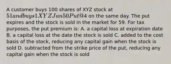 A customer buys 100 shares of XYZ stock at 51 and buys 1 XYZ Jan 50 Put @4 on the same day. The put expires and the stock is sold in the market for 59. For tax purposes, the put premium is: A. a capital loss at expiration date B. a capital loss at the date the stock is sold C. added to the cost basis of the stock, reducing any capital gain when the stock is sold D. subtracted from the strike price of the put, reducing any capital gain when the stock is sold