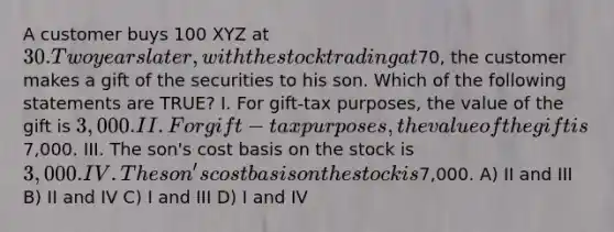 A customer buys 100 XYZ at 30. Two years later, with the stock trading at70, the customer makes a gift of the securities to his son. Which of the following statements are TRUE? I. For gift-tax purposes, the value of the gift is 3,000. II. For gift-tax purposes, the value of the gift is7,000. III. The son's cost basis on the stock is 3,000. IV. The son's cost basis on the stock is7,000. A) II and III B) II and IV C) I and III D) I and IV