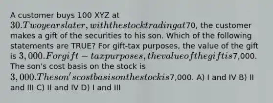 A customer buys 100 XYZ at 30. Two years later, with the stock trading at70, the customer makes a gift of the securities to his son. Which of the following statements are TRUE? For gift-tax purposes, the value of the gift is 3,000. For gift-tax purposes, the value of the gift is7,000. The son's cost basis on the stock is 3,000. The son's cost basis on the stock is7,000. A) I and IV B) II and III C) II and IV D) I and III