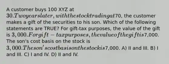 A customer buys 100 XYZ at 30. Two years later, with the stock trading at70, the customer makes a gift of the securities to his son. Which of the following statements are TRUE? For gift-tax purposes, the value of the gift is 3,000. For gift-tax purposes, the value of the gift is7,000. The son's cost basis on the stock is 3,000. The son's cost basis on the stock is7,000. A) II and III. B) I and III. C) I and IV. D) II and IV.