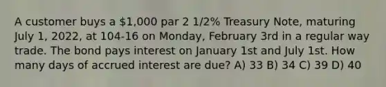 A customer buys a 1,000 par 2 1/2% Treasury Note, maturing July 1, 2022, at 104-16 on Monday, February 3rd in a regular way trade. The bond pays interest on January 1st and July 1st. How many days of accrued interest are due? A) 33 B) 34 C) 39 D) 40