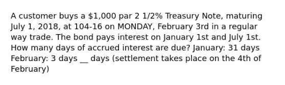 A customer buys a 1,000 par 2 1/2% Treasury Note, maturing July 1, 2018, at 104-16 on MONDAY, February 3rd in a regular way trade. The bond pays interest on January 1st and July 1st. How many days of accrued interest are due? January: 31 days February: 3 days __ days (settlement takes place on the 4th of February)