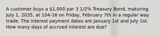 A customer buys a 1,000 par 3 1/2% Treasury Bond, maturing July 1, 2035, at 104-16 on Friday, February 7th in a regular way trade. The interest payment dates are January 1st and July 1st. How many days of accrued interest are due?