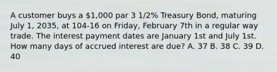 A customer buys a 1,000 par 3 1/2% Treasury Bond, maturing July 1, 2035, at 104-16 on Friday, February 7th in a regular way trade. The interest payment dates are January 1st and July 1st. How many days of accrued interest are due? A. 37 B. 38 C. 39 D. 40