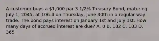 A customer buys a 1,000 par 3 1/2% Treasury Bond, maturing July 1, 2045, at 106-4 on Thursday, June 30th in a regular way trade. The bond pays interest on January 1st and July 1st. How many days of accrued interest are due? A. 0 B. 182 C. 183 D. 365