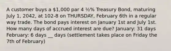 A customer buys a 1,000 par 4 ½% Treasury Bond, maturing July 1, 2042, at 102-8 on THURSDAY, February 6th in a regular way trade. The bond pays interest on January 1st and July 1st. How many days of accrued interest are due? January: 31 days February: 6 days __ days (settlement takes place on Friday the 7th of February)