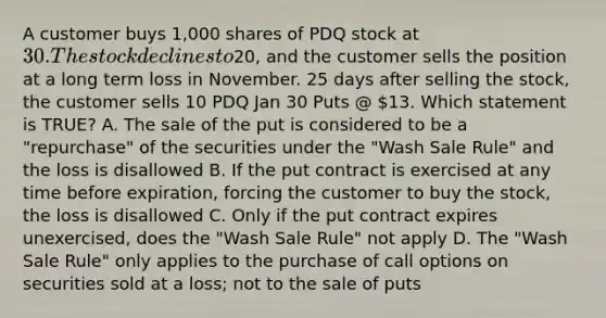 A customer buys 1,000 shares of PDQ stock at 30. The stock declines to20, and the customer sells the position at a long term loss in November. 25 days after selling the stock, the customer sells 10 PDQ Jan 30 Puts @ 13. Which statement is TRUE? A. The sale of the put is considered to be a "repurchase" of the securities under the "Wash Sale Rule" and the loss is disallowed B. If the put contract is exercised at any time before expiration, forcing the customer to buy the stock, the loss is disallowed C. Only if the put contract expires unexercised, does the "Wash Sale Rule" not apply D. The "Wash Sale Rule" only applies to the purchase of call options on securities sold at a loss; not to the sale of puts