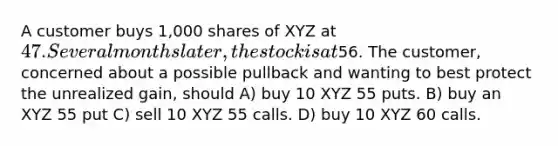 A customer buys 1,000 shares of XYZ at 47. Several months later, the stock is at56. The customer, concerned about a possible pullback and wanting to best protect the unrealized gain, should A) buy 10 XYZ 55 puts. B) buy an XYZ 55 put C) sell 10 XYZ 55 calls. D) buy 10 XYZ 60 calls.