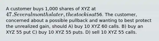 A customer buys 1,000 shares of XYZ at 47. Several months later, the stock is at56. The customer, concerned about a possible pullback and wanting to best protect the unrealized gain, should A) buy 10 XYZ 60 calls. B) buy an XYZ 55 put C) buy 10 XYZ 55 puts. D) sell 10 XYZ 55 calls.