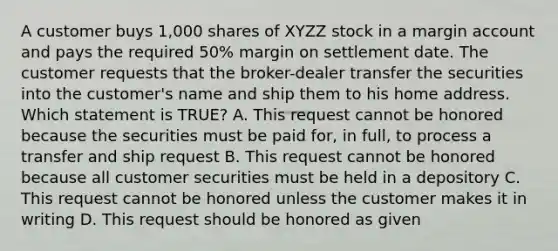 A customer buys 1,000 shares of XYZZ stock in a margin account and pays the required 50% margin on settlement date. The customer requests that the broker-dealer transfer the securities into the customer's name and ship them to his home address. Which statement is TRUE? A. This request cannot be honored because the securities must be paid for, in full, to process a transfer and ship request B. This request cannot be honored because all customer securities must be held in a depository C. This request cannot be honored unless the customer makes it in writing D. This request should be honored as given