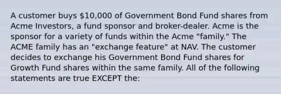 A customer buys 10,000 of Government Bond Fund shares from Acme Investors, a fund sponsor and broker-dealer. Acme is the sponsor for a variety of funds within the Acme "family." The ACME family has an "exchange feature" at NAV. The customer decides to exchange his Government Bond Fund shares for Growth Fund shares within the same family. All of the following statements are true EXCEPT the: