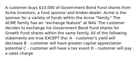 A customer buys 10,000 of Government Bond Fund shares from Acme Investors, a fund sponsor and broker-dealer. Acme is the sponsor for a variety of funds within the Acme "family." The ACME family has an "exchange feature" at NAV. The customer decides to exchange his Government Bond Fund shares for Growth Fund shares within the same family. All of the following statements are true EXCEPT the: A - customer's yield will decrease B - customer will have greater capital appreciation potential C - customer will have a tax event D - customer will pay a sales charge