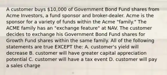 A customer buys 10,000 of Government Bond Fund shares from Acme Investors, a fund sponsor and broker-dealer. Acme is the sponsor for a variety of funds within the Acme "family." The ACME family has an "exchange feature" at NAV. The customer decides to exchange his Government Bond Fund shares for Growth Fund shares within the same family. All of the following statements are true EXCEPT the: A. customer's yield will decrease B. customer will have greater capital appreciation potential C. customer will have a tax event D. customer will pay a sales charge