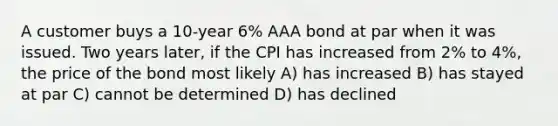 A customer buys a 10-year 6% AAA bond at par when it was issued. Two years later, if the CPI has increased from 2% to 4%, the price of the bond most likely A) has increased B) has stayed at par C) cannot be determined D) has declined