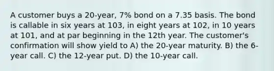 A customer buys a 20-year, 7% bond on a 7.35 basis. The bond is callable in six years at 103, in eight years at 102, in 10 years at 101, and at par beginning in the 12th year. The customer's confirmation will show yield to A) the 20-year maturity. B) the 6-year call. C) the 12-year put. D) the 10-year call.