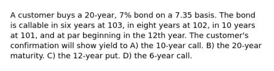 A customer buys a 20-year, 7% bond on a 7.35 basis. The bond is callable in six years at 103, in eight years at 102, in 10 years at 101, and at par beginning in the 12th year. The customer's confirmation will show yield to A) the 10-year call. B) the 20-year maturity. C) the 12-year put. D) the 6-year call.