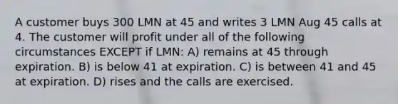 A customer buys 300 LMN at 45 and writes 3 LMN Aug 45 calls at 4. The customer will profit under all of the following circumstances EXCEPT if LMN: A) remains at 45 through expiration. B) is below 41 at expiration. C) is between 41 and 45 at expiration. D) rises and the calls are exercised.