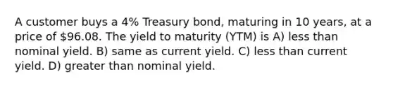 A customer buys a 4% Treasury bond, maturing in 10 years, at a price of 96.08. The yield to maturity (YTM) is A) less than nominal yield. B) same as current yield. C) less than current yield. D) greater than nominal yield.