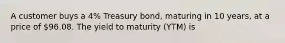 A customer buys a 4% Treasury bond, maturing in 10 years, at a price of 96.08. The <a href='https://www.questionai.com/knowledge/kiCmxzoISy-yield-to-maturity' class='anchor-knowledge'>yield to maturity</a> (YTM) is