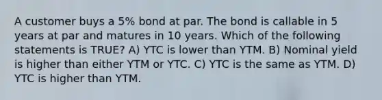 A customer buys a 5% bond at par. The bond is callable in 5 years at par and matures in 10 years. Which of the following statements is TRUE? A) YTC is lower than YTM. B) Nominal yield is higher than either YTM or YTC. C) YTC is the same as YTM. D) YTC is higher than YTM.