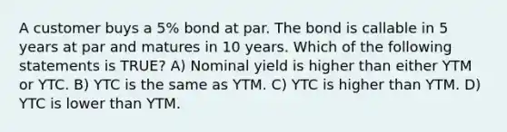 A customer buys a 5% bond at par. The bond is callable in 5 years at par and matures in 10 years. Which of the following statements is TRUE? A) Nominal yield is higher than either YTM or YTC. B) YTC is the same as YTM. C) YTC is higher than YTM. D) YTC is lower than YTM.