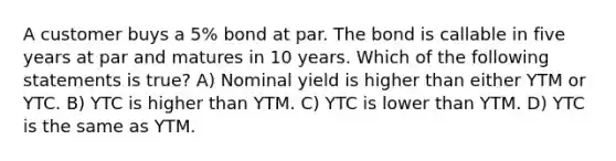 A customer buys a 5% bond at par. The bond is callable in five years at par and matures in 10 years. Which of the following statements is true? A) Nominal yield is higher than either YTM or YTC. B) YTC is higher than YTM. C) YTC is lower than YTM. D) YTC is the same as YTM.