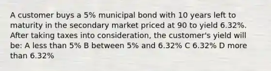 A customer buys a 5% municipal bond with 10 years left to maturity in the secondary market priced at 90 to yield 6.32%. After taking taxes into consideration, the customer's yield will be: A less than 5% B between 5% and 6.32% C 6.32% D more than 6.32%