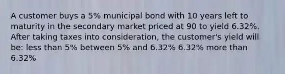 A customer buys a 5% municipal bond with 10 years left to maturity in the secondary market priced at 90 to yield 6.32%. After taking taxes into consideration, the customer's yield will be: <a href='https://www.questionai.com/knowledge/k7BtlYpAMX-less-than' class='anchor-knowledge'>less than</a> 5% between 5% and 6.32% 6.32% <a href='https://www.questionai.com/knowledge/keWHlEPx42-more-than' class='anchor-knowledge'>more than</a> 6.32%