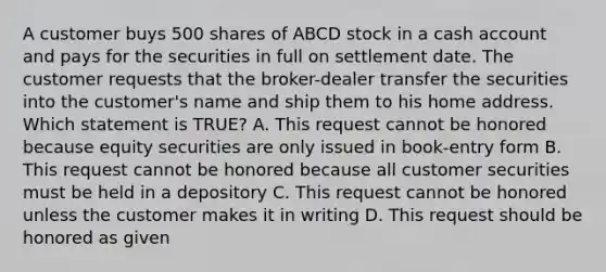 A customer buys 500 shares of ABCD stock in a cash account and pays for the securities in full on settlement date. The customer requests that the broker-dealer transfer the securities into the customer's name and ship them to his home address. Which statement is TRUE? A. This request cannot be honored because equity securities are only issued in book-entry form B. This request cannot be honored because all customer securities must be held in a depository C. This request cannot be honored unless the customer makes it in writing D. This request should be honored as given