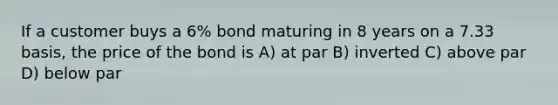 If a customer buys a 6% bond maturing in 8 years on a 7.33 basis, the price of the bond is A) at par B) inverted C) above par D) below par