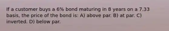 If a customer buys a 6% bond maturing in 8 years on a 7.33 basis, the price of the bond is: A) above par. B) at par. C) inverted. D) below par.