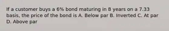 If a customer buys a 6% bond maturing in 8 years on a 7.33 basis, the price of the bond is A. Below par B. Inverted C. At par D. Above par