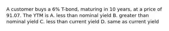 A customer buys a 6% T-bond, maturing in 10 years, at a price of 91.07. The YTM is A. less than nominal yield B. greater than nominal yield C. less than current yield D. same as current yield