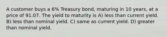 A customer buys a 6% Treasury bond, maturing in 10 years, at a price of 91.07. The yield to maturity is A) less than current yield. B) less than nominal yield. C) same as current yield. D) greater than nominal yield.