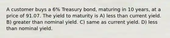 A customer buys a 6% Treasury bond, maturing in 10 years, at a price of 91.07. The yield to maturity is A) less than current yield. B) greater than nominal yield. C) same as current yield. D) less than nominal yield.