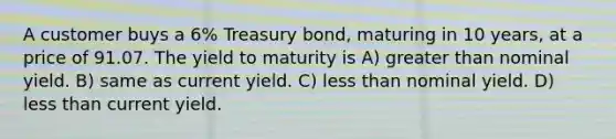 A customer buys a 6% Treasury bond, maturing in 10 years, at a price of 91.07. The yield to maturity is A) <a href='https://www.questionai.com/knowledge/ktgHnBD4o3-greater-than' class='anchor-knowledge'>greater than</a> nominal yield. B) same as current yield. C) <a href='https://www.questionai.com/knowledge/k7BtlYpAMX-less-than' class='anchor-knowledge'>less than</a> nominal yield. D) less than current yield.