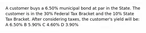 A customer buys a 6.50% municipal bond at par in the State. The customer is in the 30% Federal Tax Bracket and the 10% State Tax Bracket. After considering taxes, the customer's yield will be: A 6.50% B 5.90% C 4.60% D 3.90%