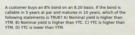 A customer buys an 8% bond on an 8.20 basis. If the bond is callable in 5 years at par and matures in 10 years, which of the following statements is TRUE? A) Nominal yield is higher than YTM. B) Nominal yield is higher than YTC. C) YTC is higher than YTM. D) YTC is lower than YTM.