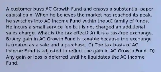 A customer buys AC Growth Fund and enjoys a substantial paper capital gain. When he believes the market has reached its peak, he switches into AC Income Fund within the AC family of funds. He incurs a small service fee but is not charged an additional sales charge. What is the tax effect? A) It is a tax-free exchange. B) Any gain in AC Growth Fund is taxable because the exchange is treated as a sale and a purchase. C) The tax basis of AC Income Fund is adjusted to reflect the gain in AC Growth Fund. D) Any gain or loss is deferred until he liquidates the AC Income Fund.