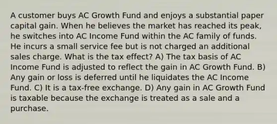 A customer buys AC Growth Fund and enjoys a substantial paper capital gain. When he believes the market has reached its peak, he switches into AC Income Fund within the AC family of funds. He incurs a small service fee but is not charged an additional sales charge. What is the tax effect? A) The tax basis of AC Income Fund is adjusted to reflect the gain in AC Growth Fund. B) Any gain or loss is deferred until he liquidates the AC Income Fund. C) It is a tax-free exchange. D) Any gain in AC Growth Fund is taxable because the exchange is treated as a sale and a purchase.