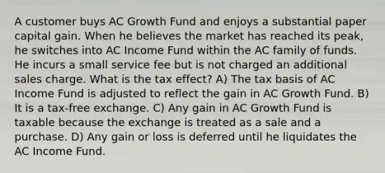 A customer buys AC Growth Fund and enjoys a substantial paper capital gain. When he believes the market has reached its peak, he switches into AC Income Fund within the AC family of funds. He incurs a small service fee but is not charged an additional sales charge. What is the tax effect? A) The tax basis of AC Income Fund is adjusted to reflect the gain in AC Growth Fund. B) It is a tax-free exchange. C) Any gain in AC Growth Fund is taxable because the exchange is treated as a sale and a purchase. D) Any gain or loss is deferred until he liquidates the AC Income Fund.