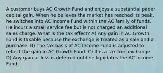 A customer buys AC Growth Fund and enjoys a substantial paper capital gain. When he believes the market has reached its peak, he switches into AC Income Fund within the AC family of funds. He incurs a small service fee but is not charged an additional sales charge. What is the tax effect? A) Any gain in AC Growth Fund is taxable because the exchange is treated as a sale and a purchase. B) The tax basis of AC Income Fund is adjusted to reflect the gain in AC Growth Fund. C) It is a tax-free exchange. D) Any gain or loss is deferred until he liquidates the AC Income Fund.