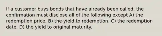 If a customer buys bonds that have already been called, the confirmation must disclose all of the following except A) the redemption price. B) the yield to redemption. C) the redemption date. D) the yield to original maturity.