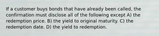 If a customer buys bonds that have already been called, the confirmation must disclose all of the following except A) the redemption price. B) the yield to original maturity. C) the redemption date. D) the yield to redemption.