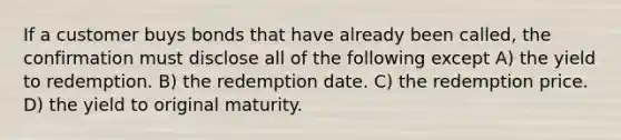 If a customer buys bonds that have already been called, the confirmation must disclose all of the following except A) the yield to redemption. B) the redemption date. C) the redemption price. D) the yield to original maturity.