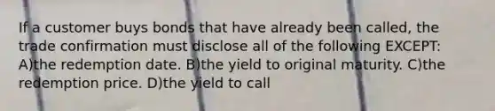 If a customer buys bonds that have already been called, the trade confirmation must disclose all of the following EXCEPT: A)the redemption date. B)the yield to original maturity. C)the redemption price. D)the yield to call