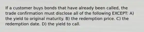 If a customer buys bonds that have already been called, the trade confirmation must disclose all of the following EXCEPT: A) the yield to original maturity. B) the redemption price. C) the redemption date. D) the yield to call.