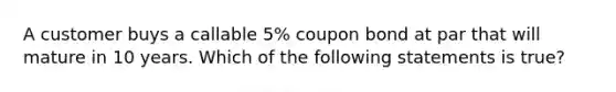 A customer buys a callable 5% coupon bond at par that will mature in 10 years. Which of the following statements is true?