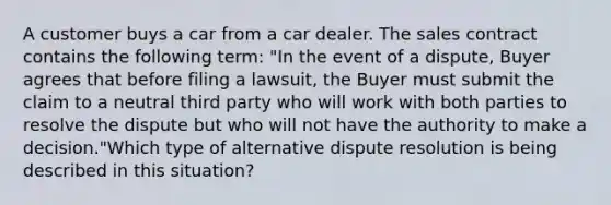 A customer buys a car from a car dealer. The sales contract contains the following term: "In the event of a dispute, Buyer agrees that before filing a lawsuit, the Buyer must submit the claim to a neutral third party who will work with both parties to resolve the dispute but who will not have the authority to make a decision."Which type of alternative dispute resolution is being described in this situation?