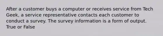 After a customer buys a computer or receives service from Tech Geek, a service representative contacts each customer to conduct a survey. The survey information is a form of output. True or False